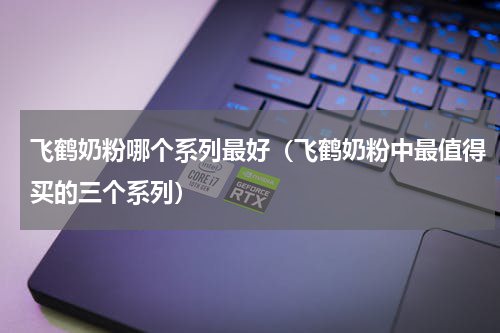 飞鹤奶粉哪个系列最好（飞鹤奶粉中最值得买的三个系列）