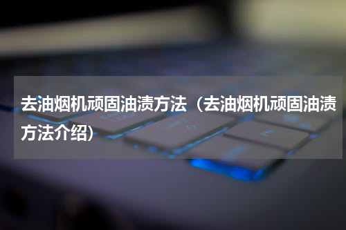 去油烟机顽固油渍方法（去油烟机顽固油渍方法介绍）