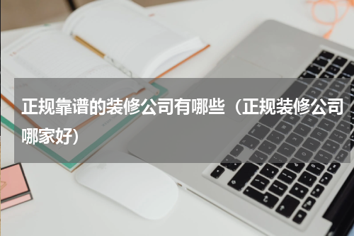 正规靠谱的装修公司有哪些（正规装修公司哪家好）