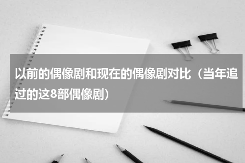 以前的偶像剧和现在的偶像剧对比（当年追过的这8部偶像剧）