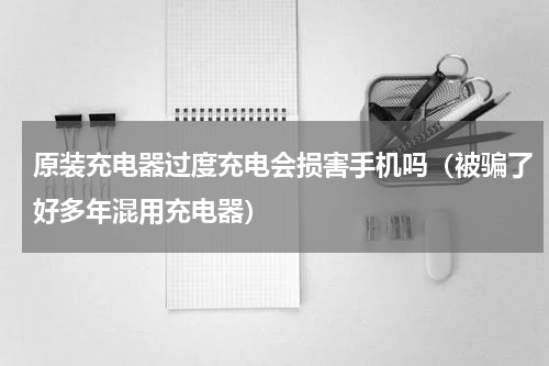 原装充电器过度充电会损害手机吗（被骗了好多年混用充电器）