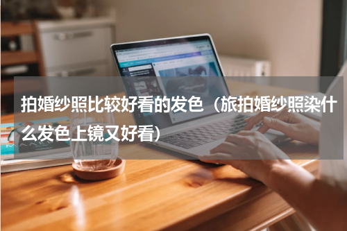 拍婚纱照比较好看的发色（旅拍婚纱照染什么发色上镜又好看）