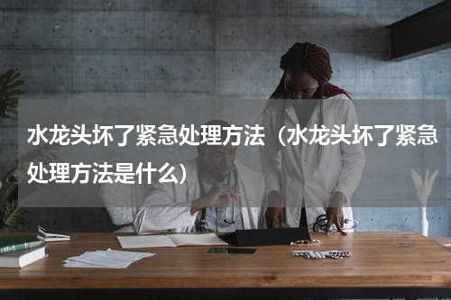 水龙头坏了紧急处理方法（水龙头坏了紧急处理方法是什么）