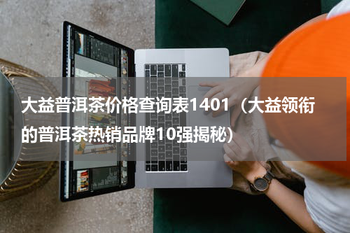 大益普洱茶价格查询表1401（大益领衔的普洱茶热销品牌10强揭秘）