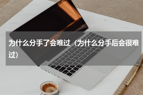 为什么分手了会难过（为什么分手后会很难过）