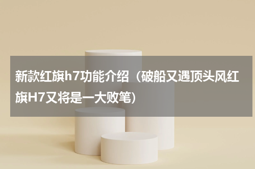 新款红旗h7功能介绍（破船又遇顶头风红旗H7又将是一大败笔）