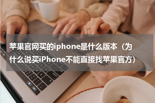 苹果官网买的iphone是什么版本（为什么说买iPhone不能直接找苹果官方）