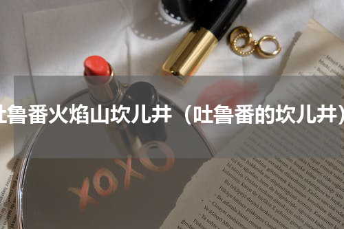 吐鲁番火焰山坎儿井（吐鲁番的坎儿井）