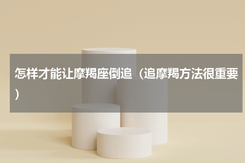 怎样才能让摩羯座倒追（追摩羯方法很重要）