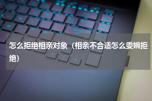 怎么拒绝相亲对象（相亲不合适怎么委婉拒绝）