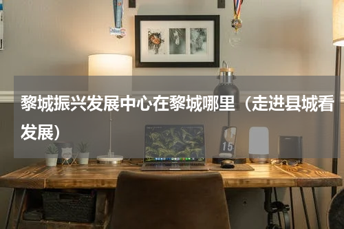 黎城振兴发展中心在黎城哪里（走进县城看发展）