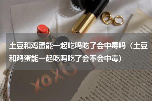 土豆和鸡蛋能一起吃吗吃了会中毒吗（土豆和鸡蛋能一起吃吗吃了会不会中毒）