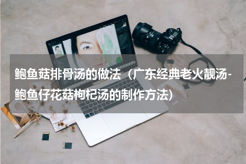 鲍鱼菇排骨汤的做法（广东经典老火靓汤-鲍鱼仔花菇枸杞汤的制作方法）