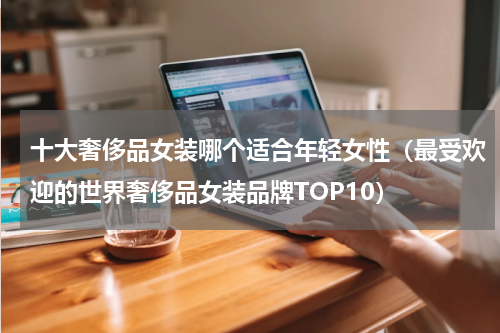 十大奢侈品女装哪个适合年轻女性（最受欢迎的世界奢侈品女装品牌TOP10）
