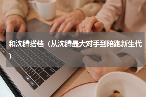 和沈腾搭档（从沈腾最大对手到陪跑新生代）