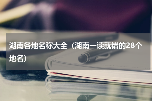 湖南各地名称大全（湖南一读就错的28个地名）
