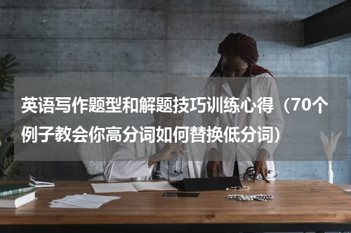 英语写作题型和解题技巧训练心得（70个例子教会你高分词如何替换低分词）