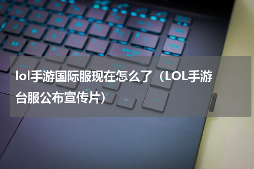 lol手游国际服现在怎么了（LOL手游台服公布宣传片）