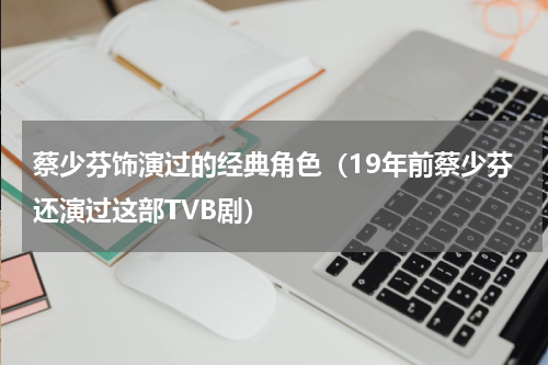 蔡少芬饰演过的经典角色（19年前蔡少芬还演过这部TVB剧）