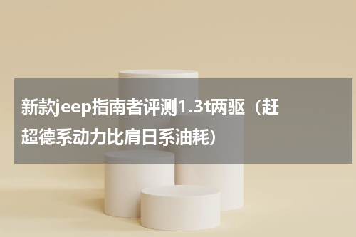 新款jeep指南者评测1.3t两驱（赶超德系动力比肩日系油耗）