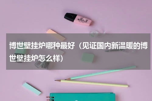 博世壁挂炉哪种最好（见证国内新温暖的博世壁挂炉怎么样）
