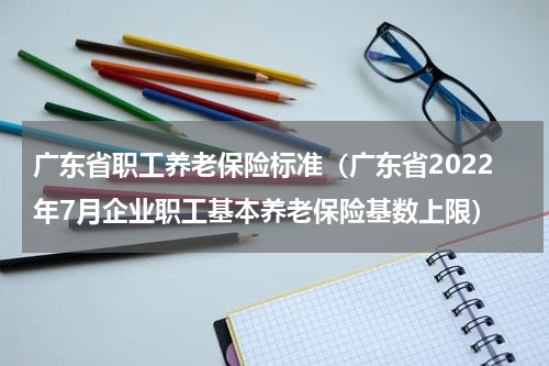 广东省职工养老保险标准（广东省2022年7月企业职工基本养老保险基数上限）
