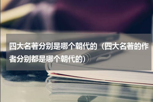 四大名著分别是哪个朝代的（四大名著的作者分别都是哪个朝代的）