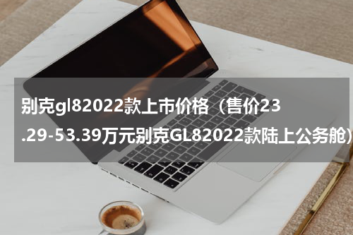 别克gl82022款上市价格（售价23.29-53.39万元别克GL82022款陆上公务舱）