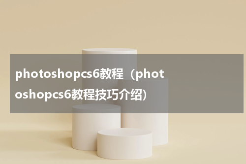 photoshopcs6教程（photoshopcs6教程技巧介绍）