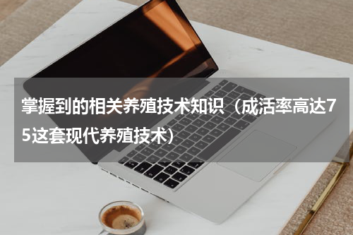 掌握到的相关养殖技术知识（成活率高达75这套现代养殖技术）