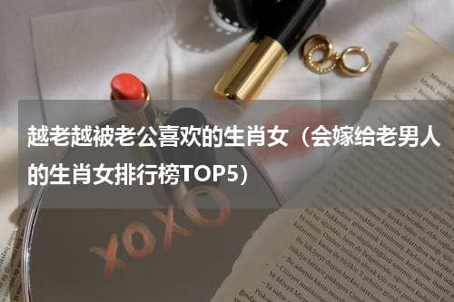 越老越被老公喜欢的生肖女（会嫁给老男人的生肖女排行榜TOP5）