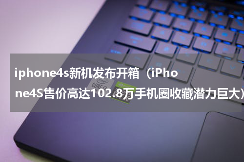 iphone4s新机发布开箱（iPhone4S售价高达102.8万手机圈收藏潜力巨大）