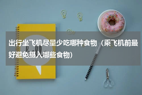 出行坐飞机尽量少吃哪种食物（乘飞机前最好避免摄入哪些食物）