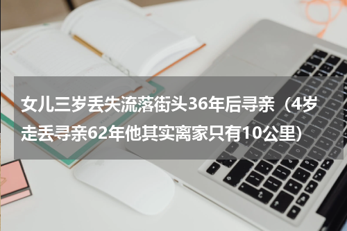 女儿三岁丢失流落街头36年后寻亲（4岁走丢寻亲62年他其实离家只有10公里）