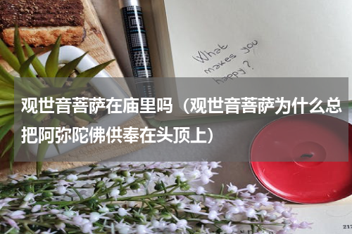 观世音菩萨在庙里吗（观世音菩萨为什么总把阿弥陀佛供奉在头顶上）