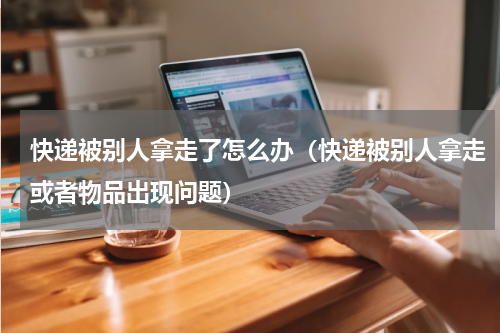 快递被别人拿走了怎么办（快递被别人拿走或者物品出现问题）