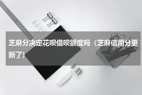 芝麻分决定花呗借呗额度吗（芝麻信用分更新了）