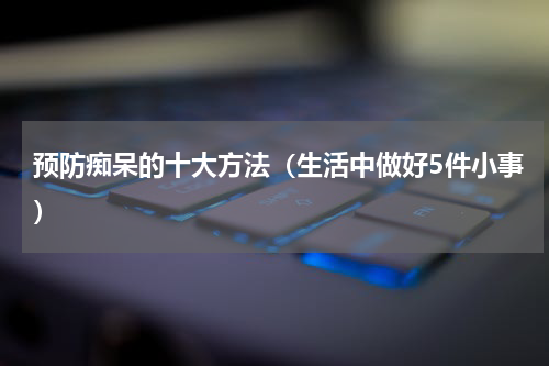 预防痴呆的十大方法（生活中做好5件小事）