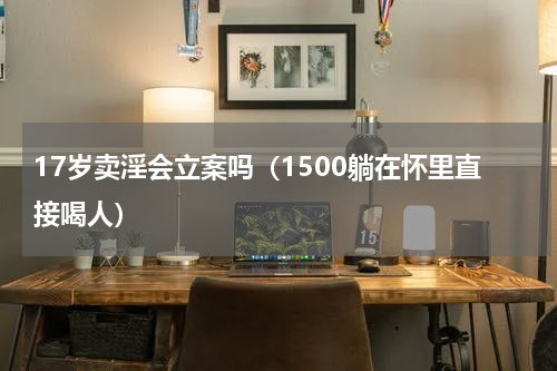 17岁卖淫会立案吗（1500躺在怀里直接喝人）
