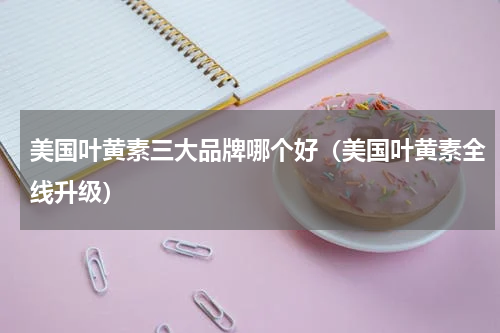 美国叶黄素三大品牌哪个好（美国叶黄素全线升级）