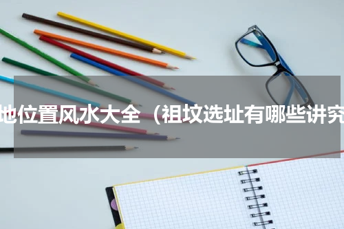 墓地位置风水大全（祖坟选址有哪些讲究）