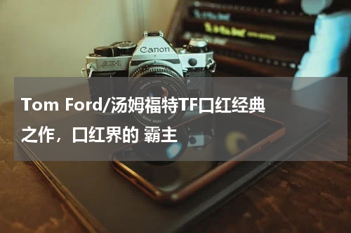 Tom Ford/汤姆福特TF口红经典之作，口红界的 霸主