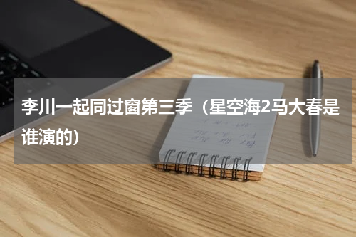 李川一起同过窗第三季（星空海2马大春是谁演的）