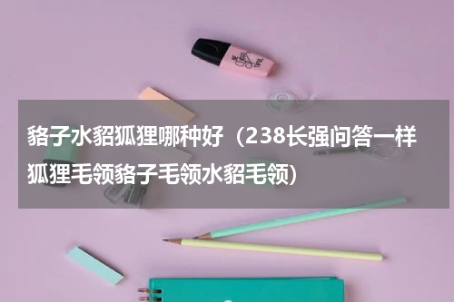 貉子水貂狐狸哪种好（238长强问答一样狐狸毛领貉子毛领水貂毛领）