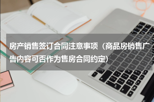 房产销售签订合同注意事项（商品房销售广告内容可否作为售房合同约定）