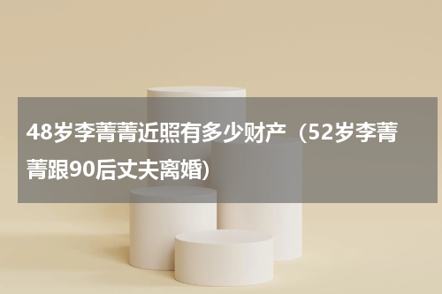 48岁李菁菁近照有多少财产（52岁李菁菁跟90后丈夫离婚）