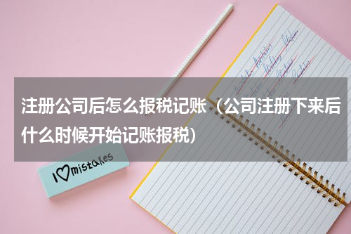 注册公司后怎么报税记账（公司注册下来后什么时候开始记账报税）