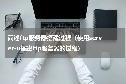 简述ftp服务器搭建过程（使用server-u搭建ftp服务器的过程）