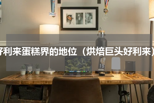 好利来蛋糕界的地位（烘焙巨头好利来）