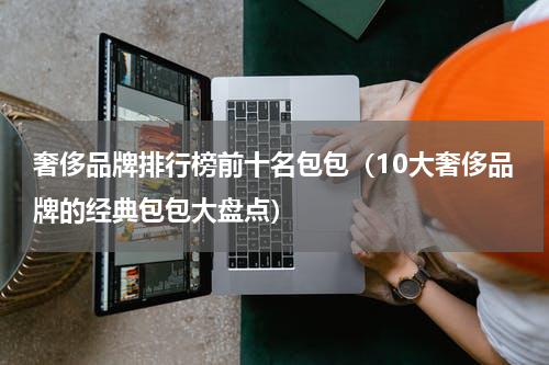 奢侈品牌排行榜前十名包包（10大奢侈品牌的经典包包大盘点）